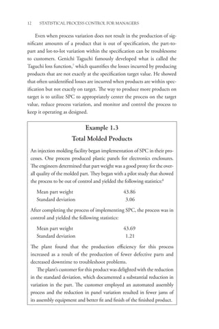 12 STATISTICAL PROCESS CONTROL FOR MANAGERS
Even when process variation does not result in the production of sig-
nificant amounts of a product that is out of specification, the part-to-
part and lot-to-lot variation within the specification can be troublesome
to customers. Genichi Taguchi famously developed what is called the
Taguchi loss function,7
which quantifies the losses incurred by producing
products that are not exactly at the specification target value. He showed
that often unidentified losses are incurred when products are within spec-
ification but not exactly on target. The way to produce more products on
target is to utilize SPC to appropriately center the process on the target
value, reduce process variation, and monitor and control the process to
keep it operating as designed.
Example 1.3
Total Molded Products
An injection molding facility began implementation of SPC in their pro-
cesses. One process produced plastic panels for electronics enclosures.
The engineers determined that part weight was a good proxy for the over-
all quality of the molded part. They began with a pilot study that showed
the process to be out of control and yielded the following statistics:8
Mean part weight 43.86
Standard deviation 3.06
After completing the process of implementing SPC, the process was in
control and yielded the following statistics:
Mean part weight 43.69
Standard deviation 1.21
The plant found that the production efficiency for this process
increased as a result of the production of fewer defective parts and
decreased downtime to troubleshoot problems.
The plant’s customer for this product was delighted with the reduction
in the standard deviation, which documented a substantial reduction in
variation in the part. The customer employed an automated assembly
process and the reduction in panel variation resulted in fewer jams of
its assembly equipment and better fit and finish of the finished product.
 