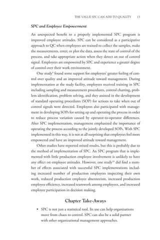 THE VALUE SPC CAN ADD TO QUALITY 13
SPC and Employee Empowerment
An unexpected benefit to a properly implemented SPC program is
improved employee attitudes. SPC can be considered as a participative
approach to QC when employees are trained to collect the samples, make
the measurements, enter, or plot the data, assess the state of control of the
process, and take appropriate action when they detect an out of control
signal. Employees are empowered by SPC and experience a greater degree
of control over their work environment.
One study9
found some support for employees’ greater feeling of con-
trol over quality and an improved attitude toward management. During
implementation at the study facility, employees received training in SPC
including sampling and measurement procedures, control charting, prob-
lem identification, problem solving, and they assisted in the development
of standard operating procedures (SOP) for actions to take when out of
control signals were detected. Employees also participated with manage-
ment in developing SOPs for setting up and operating the process in order
to reduce process variation caused by operator-to-operator differences.
After SPC implementation, management emphasized the importance of
operating the process according to the jointly developed SOPs. With SPC
implemented in this way, it is not at all surprising that employees feel more
empowered and have an improved attitude toward management.
Other studies have reported mixed results, but this is probably due to
the method of implementation of SPC. An SPC program that is imple-
mented with little production employee involvement is unlikely to have
any effect on employee attitudes. However, one study10
did find a num-
ber of effects associated with successful SPC implementations includ-
ing increased number of production employees inspecting their own
work, reduced production employee absenteeism, increased production
employee efficiency, increased teamwork among employees, and increased
employee participation in decision making.
Chapter Take-Aways
• SPC is not just a statistical tool. Its use can help organizations
move from chaos to control. SPC can also be a solid partner
with other organizational management approaches.
 
