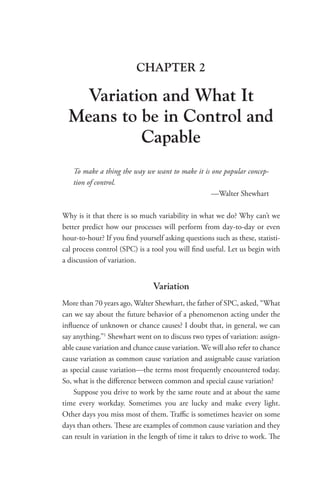 CHAPTER 2
Variation and What It
Means to be in Control and
Capable
To make a thing the way we want to make it is one popular concep-
tion of control.
—Walter Shewhart
Why is it that there is so much variability in what we do? Why can’t we
better predict how our processes will perform from day-to-day or even
hour-to-hour? If you find yourself asking questions such as these, statisti-
cal process control (SPC) is a tool you will find useful. Let us begin with
a discussion of variation.
Variation
More than 70 years ago, Walter Shewhart, the father of SPC, asked, “What
can we say about the future behavior of a phenomenon acting under the
influence of unknown or chance causes? I doubt that, in general, we can
say anything.”1
Shewhart went on to discuss two types of variation: assign-
able cause variation and chance cause variation. We will also refer to chance
cause variation as common cause variation and assignable cause variation
as special cause variation—the terms most frequently encountered today.
So, what is the difference between common and special cause variation?
Suppose you drive to work by the same route and at about the same
time every workday. Sometimes you are lucky and make every light.
Other days you miss most of them. Traffic is sometimes heavier on some
days than others. These are examples of common cause variation and they
can result in variation in the length of time it takes to drive to work. The
 
