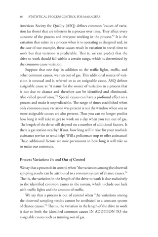 16 STATISTICAL PROCESS CONTROL FOR MANAGERS
American Society for Quality (ASQ) defines common “causes of varia-
tion (as those) that are inherent in a process over time. They affect every
outcome of the process and everyone working in the process.”2
It is the
variation that exists in a process when it is operating as designed and, in
the case of our example, these causes result in variation in travel time to
work but that variation is predictable. That is, we can predict that the
drive to work should fall within a certain range, which is determined by
the common cause variation.
Suppose that one day, in addition to the traffic lights, traffic, and
other common causes, we run out of gas. This additional source of vari-
ation is unusual and is referred to as an assignable cause. ASQ defines
assignable cause as “A name for the source of variation in a process that
is not due to chance and therefore can be identified and eliminated.
Also called special cause.”3
Special causes can have a profound effect on a
process and make it unpredictable. The range of times established when
only common cause variation was present is out the window when one or
more assignable causes are also present. Thus you can no longer predict
how long it will take to get to work on a day when you run out of gas.
The length of the drive will depend on a number of additional factors. Is
there a gas station nearby? If not, how long will it take for your roadside
assistance service to send help? Will a policeman stop to offer assistance?
These additional factors are now paramount in how long it will take us
to make our commute.
Process Variation: In and Out of Control
We say that a process is in control when “the variations among the observed
sampling results can be attributed to a constant system of chance causes.”4
That is, the variation in the length of the drive to work is due exclusively
to the identified common causes in the system, which include our luck
with traffic lights and the amount of traffic.
We say that a process is out of control when “the variations among
the observed sampling results cannot be attributed to a constant system
of chance causes.”5
That is, the variation in the length of the drive to work
is due to both the identified common causes IN ADDITION TO the
assignable causes such as running out of gas.
 