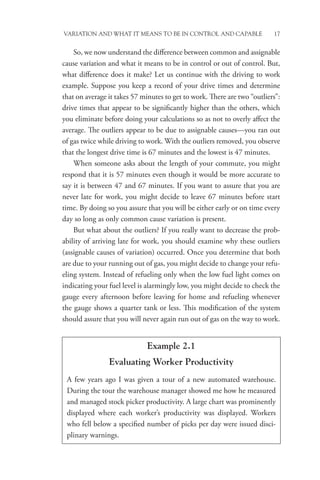 Variation and What It Means to be in Control and Capable 17
So, we now understand the difference between common and assignable
cause variation and what it means to be in control or out of control. But,
what difference does it make? Let us continue with the driving to work
example. Suppose you keep a record of your drive times and determine
that on average it takes 57 minutes to get to work. There are two “outliers”:
drive times that appear to be significantly higher than the others, which
you eliminate before doing your calculations so as not to overly affect the
average. The outliers appear to be due to assignable causes—you ran out
of gas twice while driving to work. With the outliers removed, you observe
that the longest drive time is 67 minutes and the lowest is 47 minutes.
When someone asks about the length of your commute, you might
respond that it is 57 minutes even though it would be more accurate to
say it is between 47 and 67 minutes. If you want to assure that you are
never late for work, you might decide to leave 67 minutes before start
time. By doing so you assure that you will be either early or on time every
day so long as only common cause variation is present.
But what about the outliers? If you really want to decrease the prob-
ability of arriving late for work, you should examine why these outliers
(assignable causes of variation) occurred. Once you determine that both
are due to your running out of gas, you might decide to change your refu-
eling system. Instead of refueling only when the low fuel light comes on
indicating your fuel level is alarmingly low, you might decide to check the
gauge every afternoon before leaving for home and refueling whenever
the gauge shows a quarter tank or less. This modification of the system
should assure that you will never again run out of gas on the way to work.
Example 2.1
Evaluating Worker Productivity
A few years ago I was given a tour of a new automated warehouse.
During the tour the warehouse manager showed me how he measured
and managed stock picker productivity. A large chart was prominently
displayed where each worker’s productivity was displayed. Workers
who fell below a specified number of picks per day were issued disci-
plinary warnings.
 