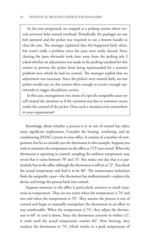 18 STATISTICAL PROCESS CONTROL FOR MANAGERS
Knowledge about whether a process is in or out of control has other,
more significant implications. Consider the heating, ventilating, and air
conditioning (HVAC) system in your office. It consists of a number of com-
ponents, but let us consider just the thermostat in this example. Suppose you
wish to maintain the temperature in the office at 72°F year round. When the
thermostat is operating in control, sampling the ambient temperature may
reveal that it varies between 70° and 74°. You notice one day that it is par-
ticularly hot in the office although the thermostat is still set at 72°. You check
the actual temperature and find it to be 80°. The maintenance technician
finds the assignable cause—the thermostat has malfunctioned—replaces the
device and brings the process back into control.
Suppose someone in the office is particularly sensitive to small varia-
tions in temperature. They are too warm when the temperature is 74° and
too cool when the temperature is 70°. They assume the process is out of
control and begin to manually manipulate the thermostat in an effort to
stay comfortable. When the temperature is 74°, they adjust the thermo-
stat to 68° to cool it down, Since the thermostat controls to within ±2°,
it cools until the actual temperature reaches 66°. Now freezing, they
­
readjust the thermostat to 74°, which results in a peak temperature of
As the tour progressed, we stopped at a picking station where sev-
eral conveyor belts moved overhead. Periodically the packages on one
belt jammed and the picker was required to use a broom handle to
clear the jam. The manager explained that this happened fairly often,
but wasn’t really a problem since the jams were easily cleared. Since
clearing the jams obviously took time away from the picking job, I
asked whether an adjustment was made in the picking standard for this
station to prevent the picker from being reprimanded for a system’s
problem over which he had no control. The manager replied that no
adjustment was necessary. Since the pickers were rotated daily, no one
picker would stay on this station often enough to receive enough rep-
rimands to trigger disciplinary action.
In this case, management was aware of a specific assignable cause yet
still treated the situation as if the variation was due to common causes
under the control of the picker. Does such a situation exist somewhere
in your organization?
 