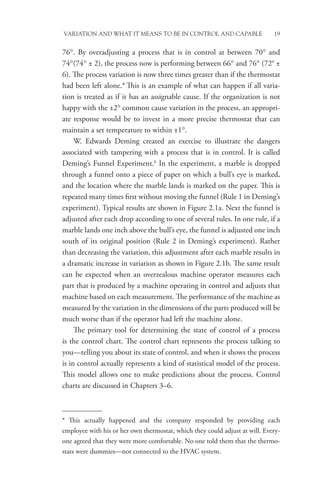 Variation and What It Means to be in Control and Capable 19
76°. By overadjusting a process that is in control at between 70° and
74°(74° ± 2), the process now is performing between 66° and 76° (72° ±
6). The process variation is now three times greater than if the thermostat
had been left alone.* This is an example of what can happen if all varia-
tion is treated as if it has an assignable cause. If the organization is not
happy with the ±2° common cause variation in the process, an appropri-
ate response would be to invest in a more precise thermostat that can
maintain a set temperature to within ±1°.
W. Edwards Deming created an exercise to illustrate the dangers
associated with tampering with a process that is in control. It is called
Deming’s Funnel Experiment.6
In the experiment, a marble is dropped
through a funnel onto a piece of paper on which a bull’s eye is marked,
and the location where the marble lands is marked on the paper. This is
repeated many times first without moving the funnel (Rule 1 in Deming’s
experiment). Typical results are shown in Figure 2.1a. Next the funnel is
adjusted after each drop according to one of several rules. In one rule, if a
marble lands one inch above the bull’s eye, the funnel is adjusted one inch
south of its original position (Rule 2 in Deming’s experiment). Rather
than decreasing the variation, this adjustment after each marble results in
a dramatic increase in variation as shown in Figure 2.1b. The same result
can be expected when an overzealous machine operator measures each
part that is produced by a machine operating in control and adjusts that
machine based on each measurement. The performance of the machine as
measured by the variation in the dimensions of the parts produced will be
much worse than if the operator had left the machine alone.
The primary tool for determining the state of control of a process
is the control chart. The control chart represents the process talking to
you—telling you about its state of control, and when it shows the process
is in control actually represents a kind of statistical model of the process.
This model allows one to make predictions about the process. Control
charts are discussed in Chapters 3–6.
* This actually happened and the company responded by providing each
employee with his or her own thermostat, which they could adjust at will. Every-
one agreed that they were more comfortable. No one told them that the thermo-
stats were dummies—not connected to the HVAC system.
 