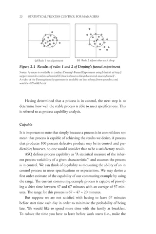 20 STATISTICAL PROCESS CONTROL FOR MANAGERS
Having determined that a process is in control, the next step is to
determine how well the stable process is able to meet specifications. This
is referred to as process capability analysis.
Capable
It is important to note that simply because a process is in control does not
mean that process is capable of achieving the results we desire. A process
that produces 100 percent defective product may be in control and pre-
dictable; however, no one would consider that to be a satisfactory result.
ASQ defines process capability as “A statistical measure of the inher-
ent process variability of a given characteristic”7
and assumes the process
is in control. We can think of capability as measuring the ability of an in
control process to meet specifications or expectations. We may derive a
first order estimate of the capability of our commuting example by using
the range. The current commuting example process is capable of provid-
ing a drive time between 47 and 67 minutes with an average of 57 min-
utes. The range for this process is 67 – 47 = 20 minutes.
But suppose we are not satisfied with having to leave 67 minutes
before start time each day in order to minimize the probability of being
late. We would like to spend more time with the family at breakfast.
To reduce the time you have to leave before work starts (i.e., make the
(a) Rule 1 no adjustment (b) Rule 2 adjust after each drop
Figure 2.1 Results of rules 1 and 2 of Deming’s funnel experiment
Source: A macro is available to conduct Deming’s Funnel Experiment using Minitab at http://
support.minitab.com/en-us/minitab/17/macros/macros-files/educational-macros/funnel/ .
A video of the Deming funnel experiment is available on line at http://www.youtube.com/
watch?v=9Z3o64FAtvA
 