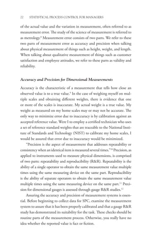 22 STATISTICAL PROCESS CONTROL FOR MANAGERS
of the actual value and the variation in measurement, often referred to as
measurement error. The study of the science of measurement is referred to
as metrology.8
Measurement error consists of two parts. We refer to these
two parts of measurement error as accuracy and precision when talking
about physical measurement of things such as height, weight, and length.
When talking about qualitative measurement of things such as customer
satisfaction and employee attitudes, we refer to these parts as validity and
reliability.
Accuracy and Precision for Dimensional Measurements
Accuracy is the characteristic of a measurement that tells how close an
observed value is to a true value.9
In the case of weighing myself on mul-
tiple scales and obtaining different weights, there is evidence that one
or more of the scales is inaccurate. My actual weight is a true value. My
weight as measured on my home scales may or may not be accurate. The
only way to minimize error due to inaccuracy is by calibration against an
accepted reference value. Were I to employ a certified technician who uses
a set of reference standard weights that are traceable to the National Insti-
tute of Standards and Technology (NIST) to calibrate my home scales, I
would be assured that error due to inaccuracy would be minimized.
“Precision is the aspect of measurement that addresses repeatability or
consistency when an identical item is measured several times.”10
Precision, as
applied to instruments used to measure physical dimensions, is comprised
of two parts: repeatability and reproducibility (RR). Repeatability is the
ability of a single operator to obtain the same measurement value multiple
times using the same measuring device on the same part. Reproducibility
is the ability of separate operators to obtain the same measurement value
multiple times using the same measuring device on the same part.11
Preci-
sion for dimensional gauges is assessed through gauge RR studies.12
Assuring the accuracy and precision of measurement systems is essen-
tial. Before beginning to collect data for SPC, examine the measurement
system to assure that it has been properly calibrated and that a gauge RR
study has demonstrated its suitability for the task. These checks should be
routine parts of the measurement process. Otherwise, you really have no
idea whether the reported value is fact or fiction.
 