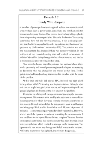 Variation and What It Means to be in Control and Capable 23
Example 2.2
Trendy Wire Company
A number of years ago I was working with a client that manufactured
wire products such as power cords, connecters, and wire harnesses for
consumer electronic devices. One process involved extruding a plastic
insulating coating onto copper wire. Since the thickness of the coating
determined how well the wire was insulated, it was a critical param-
eter that had to be controlled in order to maintain certification of the
products by Underwriters Laboratories (UL). The problem was that
the measurement data indicated there was excessive variation in the
thickness of the extruded coating that had resulted in hundreds of
miles of wire either being downgraded to a lessor standard and sold at
a much reduced price or being sold as scrap.
Plant records showed that this problem had surfaced about three
weeks previously and several process engineers had spent hours trying
to determine what had changed in the process at that time. To this
point, they had found nothing that seemed to correlate with the onset
of the problem.
At this time, the plant did not use SPC. Indeed I had been asked
to help them with SPC training and implementation. I thought that
this process might be a good place to start, so I began working with the
process engineers to determine the root cause of the problem.
We started by talking with the operators and assessing the measure-
ment process. Micrometers were used by the operators to make thick-
ness measurements which they used to make necessary adjustments to
the process. Records showed that the micrometers were in calibration
and that gauge RR studies found that total RR was 10 percent of
tolerance—a value the company considered to be acceptable. However,
when I asked the operator to train me in making the measurements, I
was unable to obtain repeatable results on a sample of the wire. Further
investigation determined that the micrometer had been dropped about
three weeks before which resulted in damage to the instrument. The
operator did not notice any damage and failed to report the incident.
When the micrometer was replaced, the problem disappeared.
 