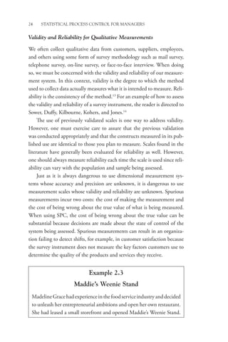 24 STATISTICAL PROCESS CONTROL FOR MANAGERS
Validity and Reliability for Qualitative Measurements
We often collect qualitative data from customers, suppliers, employees,
and others using some form of survey methodology such as mail survey,
telephone survey, on-line survey, or face-to-face interview. When doing
so, we must be concerned with the validity and reliability of our measure-
ment system. In this context, validity is the degree to which the method
used to collect data actually measures what it is intended to measure. Reli-
ability is the consistency of the method.13
For an example of how to assess
the validity and reliability of a survey instrument, the reader is directed to
Sower, Duffy, Kilbourne, Kohers, and Jones.14
The use of previously validated scales is one way to address validity.
However, one must exercise care to assure that the previous validation
was conducted appropriately and that the constructs measured in its pub-
lished use are identical to those you plan to measure. Scales found in the
literature have generally been evaluated for reliability as well. However,
one should always measure reliability each time the scale is used since reli-
ability can vary with the population and sample being assessed.
Just as it is always dangerous to use dimensional measurement sys-
tems whose accuracy and precision are unknown, it is dangerous to use
measurement scales whose validity and reliability are unknown. Spurious
measurements incur two costs: the cost of making the measurement and
the cost of being wrong about the true value of what is being measured.
When using SPC, the cost of being wrong about the true value can be
substantial because decisions are made about the state of control of the
system being assessed. Spurious measurements can result in an organiza-
tion failing to detect shifts, for example, in customer satisfaction because
the survey instrument does not measure the key factors customers use to
determine the quality of the products and services they receive.
Example 2.3
Maddie’s Weenie Stand
Madeline Grace had experience in the food service industry and decided
to unleash her entrepreneurial ambitions and open her own restaurant.
She had leased a small storefront and opened Maddie’s Weenie Stand.
 