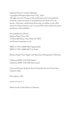 Statistical Process Control for Managers
Copyright © Business Expert Press, LLC, 2014.
All rights reserved. No part of this publication may be reproduced,
stored in a retrieval system, or transmitted in any form or by any
means—electronic, mechanical, photocopy, recording, or any other
except for brief quotations, not to exceed 400 words, without the prior
permission of the publisher.
First published in 2014 by
Business Expert Press, LLC
222 East 46th Street, New York, NY 10017
www.businessexpertpress.com
ISBN-13: 978-1-60649-846-0 (paperback)
ISBN-13: 978-1-60649-847-7 (e-book)
Business Expert Press Supply and Operations Management Collection
Collection ISSN: 2156-8189 (print)
Collection ISSN: 2156-8200 (electronic)
Cover and interior design by Exeter Premedia Services Private Ltd.,
Chennai, India
First edition: 2014
10 9 8 7 6 5 4 3 2 1
Printed in the United States of America.
 