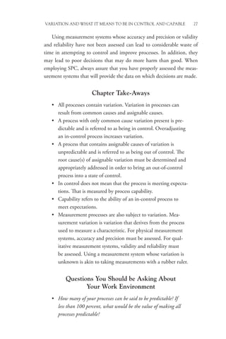 Variation and What It Means to be in Control and Capable 27
Using measurement systems whose accuracy and precision or validity
and reliability have not been assessed can lead to considerable waste of
time in attempting to control and improve processes. In addition, they
may lead to poor decisions that may do more harm than good. When
employing SPC, always assure that you have properly assessed the meas-
urement systems that will provide the data on which decisions are made.
Chapter Take-Aways
• All processes contain variation. Variation in processes can
result from common causes and assignable causes.
• A process with only common cause variation present is pre-
dictable and is referred to as being in control. Overadjusting
an in-control process increases variation.
• A process that contains assignable causes of variation is
unpredictable and is referred to as being out of control. The
root cause(s) of assignable variation must be determined and
appropriately addressed in order to bring an out-of-control
process into a state of control.
• In control does not mean that the process is meeting expecta-
tions. That is measured by process capability.
• Capability refers to the ability of an in-control process to
meet expectations.
• Measurement processes are also subject to variation. Mea-
surement variation is variation that derives from the process
used to measure a characteristic. For physical measurement
systems, accuracy and precision must be assessed. For qual-
itative measurement systems, validity and reliability must
be assessed. Using a measurement system whose variation is
unknown is akin to taking measurements with a rubber ruler.
Questions You Should be Asking About
Your Work Environment
• How many of your processes can be said to be predictable? If
less than 100 percent, what would be the value of making all
processes predictable?
 