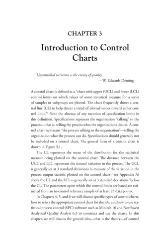 CHAPTER 3
Introduction to Control
Charts
Uncontrolled variation is the enemy of quality.
—W. Edwards Deming
A control chart is defined as a “chart with upper (UCL) and lower (LCL)
control limits on which values of some statistical measure for a series
of samples or subgroups are plotted. The chart frequently shows a cen-
tral line (CL) to help detect a trend of plotted values toward either con-
trol limit.”1
Note the absence of any mention of specification limits in
this definition. Specifications represent the organization “talking” to the
­
process—that is, telling the process what the organizations desires. A con-
trol chart represents “the process talking to the organization”—telling the
organization what the process can do. Specifications should generally not
be included on a control chart. The general form of a control chart is
shown in Figure 3.1.
The CL represents the mean of the distribution for the statistical
measure being plotted on the control chart. The distance between the
UCL and LCL represents the natural variation in the process. The UCL
is generally set at 3 standard deviations (a measure of the variation in the
process output statistic plotted on the control chart—see Appendix A)
above the CL and the LCL is generally set at 3 standard deviations2
below
the CL. The parameters upon which the control limits are based are esti-
mated from an in-control reference sample of at least 25 data points.
In Chapters 4, 5, and 6 we will discuss specific types of control charts,
how to select the appropriate control chart for the job, and how to use sta-
tistical process control (SPC) software such as Minitab 16 and Northwest
Analytical Quality Analyst 6.3 to construct and use the charts. In this
chapter, we will discuss the general idea—that is the theory—of control
 