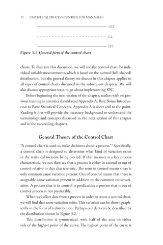 30 STATISTICAL PROCESS CONTROL FOR MANAGERS
charts. To illustrate this discussion, we will use the control chart for indi-
vidual variable measurements, which is based on the normal (bell-shaped)
distribution, but the general theory we discuss in this chapter applies to
all types of control charts discussed in the subsequent chapters. We will
also discuss appropriate ways to go about implementing SPC.
Before beginning the next section of the chapter, readers with no pre-
vious training in statistics should read Appendix A, Bare Bones Introduc-
tion to Basic Statistical Concepts. Appendix A is short and to the point.
Reading it first will provide the necessary background to understand the
terminology and concepts discussed in the next section of this chapter
and in the succeeding chapters.
General Theory of the Control Chart
“A control chart is used to make decisions about a process.”3
Specifically,
a control chart is designed to determine what kind of variation exists
in the statistical measure being plotted. If that measure is a key process
characteristic, we can then say that a process is either in control or out of
control relative to that characteristic. The term in control means there is
only common cause variation present. Out of control means that there is
assignable cause variation present in addition to the common cause vari-
ation. A process that is in control is predictable; a process that is out of
control process is not predictable.
When we collect data from a process in order to create a control chart,
we will find that some variation exists. This variation can be shown graph-
ically in the form of a distribution. Perhaps our data can be described by
the distribution shown in Figure 3.2.
This distribution is symmetrical, with half of the area on either
side of the highest point of the curve. The highest point of the curve is
Figure 3.1 General form of the control chart
LCL
UCL
CL
 