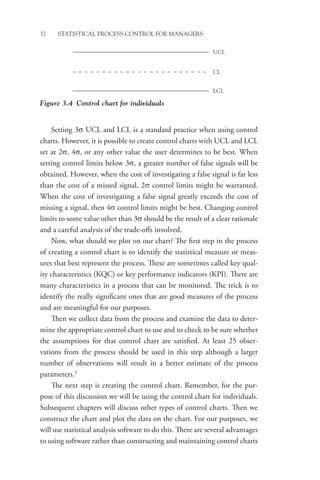 32 STATISTICAL PROCESS CONTROL FOR MANAGERS
Setting 3σ UCL and LCL is a standard practice when using control
charts. However, it is possible to create control charts with UCL and LCL
set at 2σ, 4σ, or any other value the user determines to be best. When
setting control limits below 3σ, a greater number of false signals will be
obtained. However, when the cost of investigating a false signal is far less
than the cost of a missed signal, 2σ control limits might be warranted.
When the cost of investigating a false signal greatly exceeds the cost of
missing a signal, then 4σ control limits might be best. Changing control
limits to some value other than 3σ should be the result of a clear rationale
and a careful analysis of the trade-offs involved.
Now, what should we plot on our chart? The first step in the process
of creating a control chart is to identify the statistical measure or meas-
ures that best represent the process. These are sometimes called key qual-
ity characteristics (KQC) or key performance indicators (KPI). There are
many characteristics in a process that can be monitored. The trick is to
identify the really significant ones that are good measures of the process
and are meaningful for our purposes.
Then we collect data from the process and examine the data to deter-
mine the appropriate control chart to use and to check to be sure whether
the assumptions for that control chart are satisfied. At least 25 obser-
vations from the process should be used in this step although a larger
number of observations will result in a better estimate of the process
parameters.5
The next step is creating the control chart. Remember, for the pur-
pose of this discussion we will be using the control chart for individuals.
Subsequent chapters will discuss other types of control charts. Then we
construct the chart and plot the data on the chart. For our purposes, we
will use statistical analysis software to do this. There are several advantages
to using software rather than constructing and maintaining control charts
LCL
UCL
CL
Figure 3.4 Control chart for individuals
 