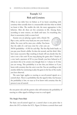 36 STATISTICAL PROCESS CONTROL FOR MANAGERS
the one-point rule and the pattern rules will minimize the probability of
reacting to a false signal or failing to react to a real signal.
The Single Point Rule
The basic out-of-control signal on a control chart is one point that is
above the UCL or below the LCL. Figure 3.8 shows a control chart used
Example 3.2
Risk and Certainty
Often in our daily lives we behave as if we know something with
­
certainty when actually there is a measureable risk that what we think
we know is false. The smaller the risk, the more appropriate is this
behavior. After all, there are few certainties in life. Among them,
according to some sources, are death and taxes. In everything else,
there is uncertainty (risk) at some level.
Assume you are playing a game with a friend. He
flips a coin, and for every head you owe your friend a
dollar. For every tail he owes you a dollar. You know
that the odds of a tail (you win) for a fair coin are
50/50 (probability = 0.50) for each flip. The first flip lands heads, so
you pay your friend a dollar. So does the second, and the third. After
how many successive flips resulting in heads will you decide that the
coin is not a fair coin? If you stop playing the game after 5 heads in
a row (and a payment of $5 to your friend), you have behaved as if
you know this to be certain even though there is 1 chance in 32 that
you are wrong. This probability is so low that you behave as if you
know with certainty that the coin is not fair. You are unwilling to risk
another dollar by continuing to play the game in the face of the results
you have observed.
The same logic applies to reacting to out-of-control signals on a
control chart. There is a probability that the signal is false, but because
the probability is low, we react as if we know with certainty that the
process is out of control.
 