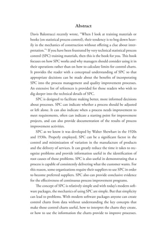 Abstract
Davis Balestracci recently wrote, “When I look at training materials or
books (on statistical process control), their tendency is to bog down heav-
ily in the mechanics of construction without offering a clue about inter-
pretation.”1
If you have been frustrated by very technical statistical process
control (SPC) training materials, then this is the book for you. This book
focuses on how SPC works and why managers should consider using it in
their operations rather than on how to calculate limits for control charts.
It provides the reader with a conceptual understanding of SPC so that
appropriate decisions can be made about the benefits of incorporating
SPC into the process management and quality improvement processes.
An extensive list of references is provided for those readers who wish to
dig deeper into the technical details of SPC.
SPC is designed to facilitate making better, more informed decisions
about processes. SPC can indicate whether a process should be adjusted
or left alone. It can also indicate when a process needs improvement to
meet requirements, often can indicate a starting point for improvement
projects, and can also provide documentation of the results of process
improvement activities.
SPC as we know it was developed by Walter Shewhart in the 1920s
and 1930s. Properly employed, SPC can be a significant factor in the
control and minimization of variation in the manufacture of products
and the delivery of services. It can greatly reduce the time it takes to rec-
ognize problems and provide information useful in the identification of
root causes of those problems. SPC is also useful in demonstrating that a
process is capable of consistently delivering what the customer wants. For
this reason, some organizations require their suppliers to use SPC in order
to become preferred suppliers. SPC also can provide conclusive evidence
for the effectiveness of continuous process improvement programs.
The concept of SPC is relatively simple and with today’s modern soft-
ware packages, the mechanics of using SPC are simple. But that simplicity
can lead to problems. With modern software packages anyone can create
control charts from data without understanding the key concepts that
make those control charts useful, how to interpret the charts they create,
or how to use the information the charts provide to improve ­
processes.
 