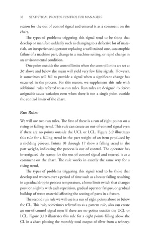 38 STATISTICAL PROCESS CONTROL FOR MANAGERS
reason for the out of control signal and entered it as a comment on the
chart.
The types of problems triggering this signal tend to be those that
develop or manifest suddenly such as changing to a defective lot of mate-
rials, an inexperienced operator replacing a well trained one, catastrophic
failure of a machine part, change in a machine setting, or rapid change in
an environmental condition.
One point outside the control limits when the control limits are set at
3σ above and below the mean will yield very few false signals. However,
it sometimes will fail to provide a signal when a significant change has
occurred in the process. For this reason, we supplement this rule with
additional rules referred to as run rules. Run rules are designed to detect
assignable cause variation even when there is not a single point outside
the control limits of the chart.
Run Rules
We will use two run rules. The first of these is a run of eight points on a
rising or falling trend. This rule can create an out-of-control signal even
if there are no points outside the UCL or LCL. Figure 3.9 illustrates
this rule for a falling trend in the part weight of an item produced by
a molding process. Points 10 through 17 show a falling trend in the
part weight, indicating the process is out of control. The operator has
investigated the reason for the out of control signal and entered it as a
comment on the chart. The rule works in exactly the same way for a
rising trend.
The types of problems triggering this signal tend to be those that
develop and worsen over a period of time such as a heater failing resulting
in a gradual drop in process temperature, a loose limit switch that changes
position slightly with each repetition, gradual operator fatigue, or gradual
buildup of waste material affecting the seating of parts in a fixture.
The second run rule we will use is a run of eight points above or below
the CL. This rule, sometimes referred to as a pattern rule, also can create
an out-of-control signal even if there are no points outside the UCL or
LCL. Figure 3.10 illustrates this rule for a eight points falling above the
CL in a chart plotting the monthly total output of silver from a refinery.
 