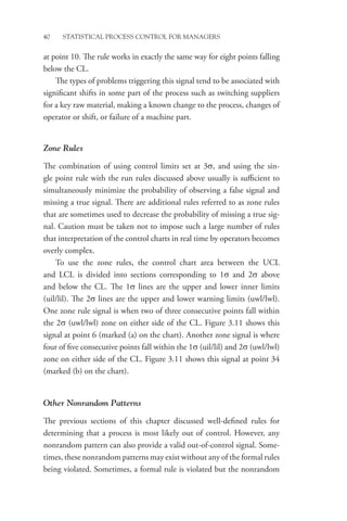 40 STATISTICAL PROCESS CONTROL FOR MANAGERS
at point 10. The rule works in exactly the same way for eight points falling
below the CL.
The types of problems triggering this signal tend to be associated with
significant shifts in some part of the process such as switching suppliers
for a key raw material, making a known change to the process, changes of
operator or shift, or failure of a machine part.
Zone Rules
The combination of using control limits set at 3σ, and using the sin-
gle point rule with the run rules discussed above usually is sufficient to
simultaneously minimize the probability of observing a false signal and
missing a true signal. There are additional rules referred to as zone rules
that are sometimes used to decrease the probability of missing a true sig-
nal. Caution must be taken not to impose such a large number of rules
that interpretation of the control charts in real time by operators becomes
overly complex.
To use the zone rules, the control chart area between the UCL
and LCL is divided into sections corresponding to 1σ and 2σ above
and below the CL. The 1σ lines are the upper and lower inner limits
(uil/lil). The 2σ lines are the upper and lower warning limits (uwl/lwl).
One zone rule signal is when two of three consecutive points fall within
the 2σ (uwl/lwl) zone on either side of the CL. Figure 3.11 shows this
signal at point 6 (marked (a) on the chart). Another zone signal is where
four of five consecutive points fall within the 1σ (uil/lil) and 2σ (uwl/lwl)
zone on either side of the CL. Figure 3.11 shows this signal at point 34
(marked (b) on the chart).
Other Nonrandom Patterns
The previous sections of this chapter discussed well-defined rules for
determining that a process is most likely out of control. However, any
nonrandom pattern can also provide a valid out-of-control signal. Some-
times, these nonrandom patterns may exist without any of the formal rules
being violated. Sometimes, a formal rule is violated but the ­
nonrandom
 