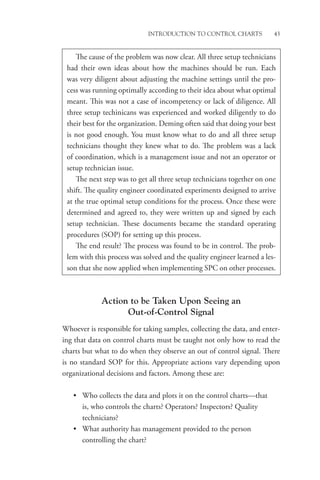Introduction to Control Charts 43
Action to be Taken Upon Seeing an
Out-of-Control Signal
Whoever is responsible for taking samples, collecting the data, and enter-
ing that data on control charts must be taught not only how to read the
charts but what to do when they observe an out of control signal. There
is no standard SOP for this. Appropriate actions vary depending upon
organizational decisions and factors. Among these are:
• Who collects the data and plots it on the control charts—that
is, who controls the charts? Operators? Inspectors? Quality
technicians?
• What authority has management provided to the person
controlling the chart?
The cause of the problem was now clear. All three setup technicians
had their own ideas about how the machines should be run. Each
was very diligent about adjusting the machine settings until the pro-
cess was running optimally according to their idea about what optimal
meant. This was not a case of incompetency or lack of diligence. All
three setup techinicans was experienced and worked diligently to do
their best for the organization. Deming often said that doing your best
is not good enough. You must know what to do and all three setup
technicians thought they knew what to do. The problem was a lack
of coordination, which is a management issue and not an operator or
setup technician issue.
The next step was to get all three setup technicians together on one
shift. The quality engineer coordinated experiments designed to arrive
at the true optimal setup conditions for the process. Once these were
determined and agreed to, they were written up and signed by each
setup technician. These documents became the standard operating
procedures (SOP) for setting up this process.
The end result? The process was found to be in control. The prob-
lem with this process was solved and the quality engineer learned a les-
son that she now applied when implementing SPC on other processes.
 
