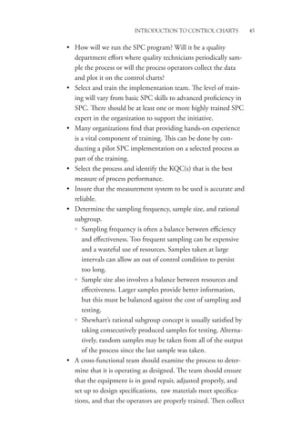 Introduction to Control Charts 45
• How will we run the SPC program? Will it be a quality
department effort where quality technicians periodically sam-
ple the process or will the process operators collect the data
and plot it on the control charts?
• Select and train the implementation team. The level of train-
ing will vary from basic SPC skills to advanced proficiency in
SPC. There should be at least one or more highly trained SPC
expert in the organization to support the initiative.
• Many organizations find that providing hands-on experience
is a vital component of training. This can be done by con-
ducting a pilot SPC implementation on a selected process as
part of the training.
• Select the process and identify the KQC(s) that is the best
measure of process performance.
• Insure that the measurement system to be used is accurate and
reliable.
• Determine the sampling frequency, sample size, and rational
subgroup.
{
{ Sampling frequency is often a balance between efficiency
and effectiveness. Too frequent sampling can be expensive
and a wasteful use of resources. Samples taken at large
intervals can allow an out of control condition to persist
too long.
{
{ Sample size also involves a balance between resources and
effectiveness. Larger samples provide better information,
but this must be balanced against the cost of sampling and
testing.
{
{ Shewhart’s rational subgroup concept is usually satisfied by
taking consecutively produced samples for testing. Alterna-
tively, random samples may be taken from all of the output
of the process since the last sample was taken.
• A cross-functional team should examine the process to deter-
mine that it is operating as designed. The team should ensure
that the equipment is in good repair, adjusted properly, and
set up to design specifications, raw materials meet specifica-
tions, and that the operators are properly trained. Then collect
 