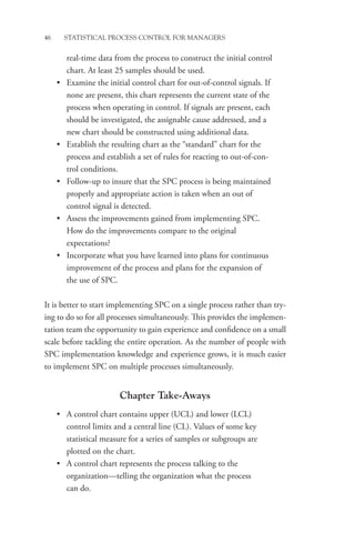46 STATISTICAL PROCESS CONTROL FOR MANAGERS
real-time data from the process to construct the initial control
chart. At least 25 samples should be used.
• Examine the initial control chart for out-of-control signals. If
none are present, this chart represents the current state of the
process when operating in control. If signals are present, each
should be investigated, the assignable cause addressed, and a
new chart should be constructed using additional data.
• Establish the resulting chart as the “standard” chart for the
process and establish a set of rules for reacting to out-of-con-
trol conditions.
• Follow-up to insure that the SPC process is being maintained
properly and appropriate action is taken when an out of
­
control signal is detected.
• Assess the improvements gained from implementing SPC.
How do the improvements compare to the original
expectations?
• Incorporate what you have learned into plans for continuous
improvement of the process and plans for the expansion of
the use of SPC.
It is better to start implementing SPC on a single process rather than try-
ing to do so for all processes simultaneously. This provides the implemen-
tation team the opportunity to gain experience and confidence on a small
scale before tackling the entire operation. As the number of people with
SPC implementation knowledge and experience grows, it is much easier
to implement SPC on multiple processes simultaneously.
Chapter Take-Aways
• A control chart contains upper (UCL) and lower (LCL)
control limits and a central line (CL). Values of some key
statistical measure for a series of samples or subgroups are
plotted on the chart.
• A control chart represents the process talking to the
­
organization—telling the organization what the process
can do.
 