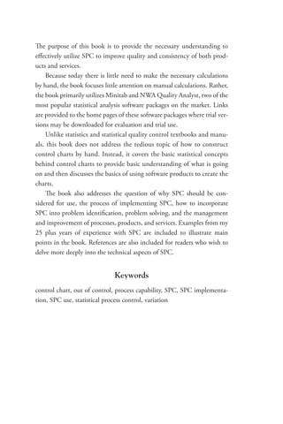 The purpose of this book is to provide the necessary understanding to
effectively utilize SPC to improve quality and consistency of both prod-
ucts and services.
Because today there is little need to make the necessary calculations
by hand, the book focuses little attention on manual calculations. Rather,
the book primarily utilizes Minitab and NWA Quality Analyst, two of the
most popular statistical analysis software packages on the market. Links
are provided to the home pages of these software packages where trial ver-
sions may be downloaded for evaluation and trial use.
Unlike statistics and statistical quality control textbooks and manu-
als, this book does not address the tedious topic of how to construct
control charts by hand. Instead, it covers the basic statistical concepts
behind control charts to provide basic understanding of what is going
on and then discusses the basics of using software products to create the
charts.
The book also addresses the question of why SPC should be con-
sidered for use, the process of implementing SPC, how to incorporate
SPC into problem identification, problem solving, and the management
and improvement of processes, products, and services. Examples from my
25 plus years of experience with SPC are included to illustrate main
points in the book. References are also included for readers who wish to
delve more deeply into the technical aspects of SPC.
Keywords
control chart, out of control, process capability, SPC, SPC implementa-
tion, SPC use, statistical process control, variation
 