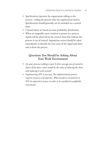 Introduction to Control Charts 47
• Specifications represent the organization talking to the
process—telling the process what the organizations desires.
Specifications should generally not be included on a control
chart.
• Control charts are based on some probability distribution.
• When an assignable cause variation is present in a process,
signals will be observed on the control chart that indicate the
process is out of control. Appropriate action should be taken
immediately to identify the root cause of the signal and elimi-
nate it from the process.
Questions You Should be Asking About
Your Work Environment
• Are your processes talking to you? Is their message one of control or
chaos? If the latter, what would be the value of reducing the chaos
and replacing it with control?
• Implementing SPC is not easy. The implementation process
requires resources and expertise. What would an investment in
SPC be expected to return in order to be considered a profitable
investment?
 