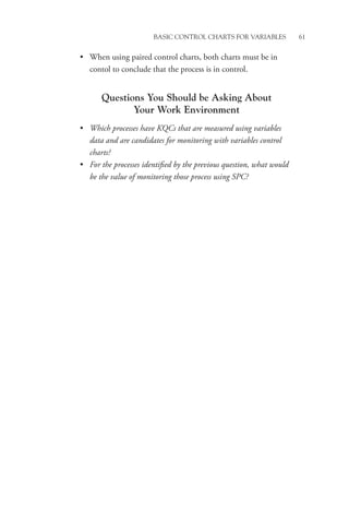 Basic Control Charts for Variables 61
• When using paired control charts, both charts must be in
contol to conclude that the process is in control.
Questions You Should be Asking About
Your Work Environment
• Which processes have KQCs that are measured using variables
data and are candidates for monitoring with variables control
charts?
• For the processes identified by the previous question, what would
be the value of monitoring those process using SPC?
 
