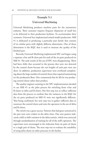 66 STATISTICAL PROCESS CONTROL FOR MANAGERS
Example 5.1
Universal Machining
Universal Machining produces machine parts for the automotive
industry. Their customer requires frequent shipments of small lots
to be delivered to their production facilities. To accommodate their
customer, Universal has implemented mixed model production. Mill
#1 is dedicated to producing a particular part family that consists
of six similar parts with slightly different dimensions. One of those
dimensions is the KQC that is used to measure the quality of the
finished part.
Recently Universal Machining implemented SPC and began using
a separate x-bar and R-chart pair for each of the six parts produced on
Mill #1. The early results of the use of SPC were disappointing. There
had been shifts that occurred in the process that were not detected
by the control charts because the run lengths of each part were too
short. In addition, production supervisors were overheard complain-
ing about the large number of control charts that required maintaining
on the production floor. One commented that he felt he was produc-
ing control charts rather than product.
The quality engineer assisting in the SPC implementation decided
to use Mill #1 as the pilot process for switching from x-bar and
R-charts to delta and R-charts. Her first step was to collect sufficient
data from the process to confirm that the variances in the KQC for
the six parts produced on Mill #1 were not significantly different.
That being confirmed, her next step was to gather sufficient data to
construct the control charts and train the operators in the use of delta
and R-charts.
The switch was a great success. Patterns that had gone unnoticed in
the past were now evident in the delta chart. One new pattern indi-
cated a shift to shift variation in the delta statistic, which was corrected
through standardization of training for all of the mill’s operators. The
supervisors were encouraged at the reduction from six pairs of charts
to a single pair of charts. The next step was to evaluate the suitability
of using delta charts on other processes in the facility.
 