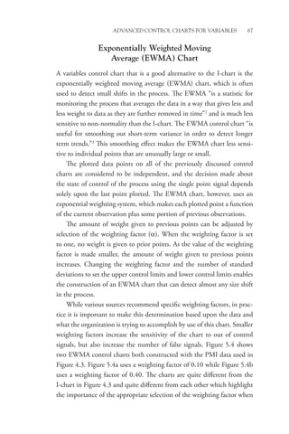 Advanced Control Charts for Variables 67
Exponentially Weighted Moving
Average (EWMA) Chart
A variables control chart that is a good alternative to the I-chart is the
exponentially weighted moving average (EWMA) chart, which is often
used to detect small shifts in the process. The EWMA “is a statistic for
monitoring the process that averages the data in a way that gives less and
less weight to data as they are further removed in time”2
and is much less
sensitive to non-normality than the I-chart. The EWMA control chart “is
useful for smoothing out short-term variance in order to detect longer
term trends.”3
This smoothing effect makes the EWMA chart less sensi-
tive to individual points that are unusually large or small.
The plotted data points on all of the previously discussed control
charts are considered to be independent, and the decision made about
the state of control of the process using the single point signal depends
solely upon the last point plotted. The EWMA chart, however, uses an
exponential weighting system, which makes each plotted point a function
of the current observation plus some portion of previous observations.
The amount of weight given to previous points can be adjusted by
selection of the weighting factor (α). When the weighting factor is set
to one, no weight is given to prior points. As the value of the weighting
factor is made smaller, the amount of weight given to previous points
increases. Changing the weighting factor and the number of standard
deviations to set the upper control limits and lower control limits enables
the construction of an EWMA chart that can detect almost any size shift
in the process.
While various sources recommend specific weighting factors, in prac-
tice it is important to make this determination based upon the data and
what the organization is trying to accomplish by use of this chart. Smaller
weighting factors increase the sensitivity of the chart to out of control
signals, but also increase the number of false signals. Figure 5.4 shows
two EWMA control charts both constructed with the PMI data used in
Figure 4.3. Figure 5.4a uses a weighting factor of 0.10 while Figure 5.4b
uses a weighting factor of 0.40. The charts are quite different from the
I-chart in Figure 4.3 and quite different from each other which highlight
the importance of the appropriate selection of the weighting factor when
 