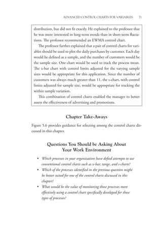 Advanced Control Charts for Variables 71
Chapter Take-Aways
Figure 5.6 provides guidance for selecting among the control charts dis-
cussed in this chapter.
Questions You Should be Asking About
Your Work Environment
• Which processes in your organization have defied attempts to use
conventional control charts such as x-bar, range, and s-charts?
• Which of the processes identified in the previous question might
be better suited for one of the control charts discussed in this
chapter?
• What would be the value of monitoring those processes more
­
effectively using a control chart specifically developed for those
types of processes?
distribution, but did not fit exactly. He explained to the professor that
he was more interested in long-term trends than in short-term flucta-
tions. The professor recommended an EWMA control chart.
The professor further explained that a pair of control charts for vari-
ables should be used to plot the daily purchases by customer. Each day
would be defined as a sample, and the number of customers would be
the sample size. One chart would be used to track the process mean.
The x-bar chart with control limits adjusted for the varying sample
sizes would be appropriate for this application. Since the number of
customers was always much greater than 11, the s-chart, with control
limits adjusted for sample size, would be appropriate for tracking the
within sample variation.
This combination of control charts enabled the manager to better
assess the effectiveness of advertising and promotions.
 