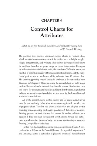 CHAPTER 6
Control Charts for
Attributes
Defects are not free. Somebody makes them, and gets paid for making them.
—W. Edwards Deming
The previous two chapters discussed control charts for variable data,
which are continuous measurement information such as height, weight,
length, concentration, and pressure. This chapter discusses control charts
for attribute data that are go or no-go or count information. Examples
include the number of defective units, the number of defects in a unit, the
number of complaints received from dissatisfied customers, and the num-
ber of patients whose meals were delivered more than 15 minutes late.
The theory supporting control charts for attributes is the same as has been
discussed in Chapter 3. However, while the control chart for individuals
used to illustrate that discussion is based on the normal distribution, con-
trol charts for attributes are based on different distributions. Signals that
indicate an out-of-control condition are the same for both variables and
attributes control charts.
All of the control charts in this chapter are for count data, but we
must be sure to clearly define what we are counting in order to select the
appropriate chart. The first two charts discussed in this chapter are for
counting nonconforming or defective products. A defective or noncon-
forming product or service is one that cannot be sold or delivered as is
because it does not meet the required specifications. Under this defini-
tion, a product exists in one of only two states: conforming or noncon-
forming (acceptable or defective).
The last two charts are for counting nonconformities or defects. A non-
conformity is defined as the “nonfulfillment of a specified requirement,”
and similarly, a defect is defined as a “product’s or service’s nonfulfillment
 