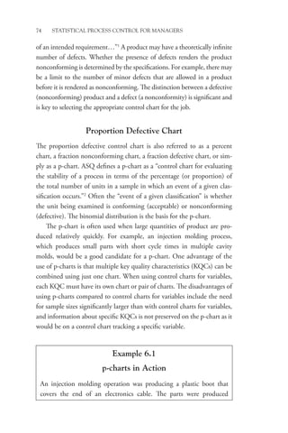 74 STATISTICAL PROCESS CONTROL FOR MANAGERS
of an intended requirement…”1
A product may have a theoretically infinite
number of defects. Whether the presence of defects renders the product
nonconforming is determined by the specifications. For example, there may
be a limit to the number of minor defects that are allowed in a product
before it is rendered as nonconforming. The distinction between a defective
(nonconforming) product and a defect (a nonconformity) is significant and
is key to selecting the appropriate control chart for the job.
Proportion Defective Chart
The proportion defective control chart is also referred to as a percent
chart, a fraction nonconforming chart, a fraction defective chart, or sim-
ply as a p-chart. ASQ defines a p-chart as a “control chart for evaluating
the stability of a process in terms of the percentage (or proportion) of
the total number of units in a sample in which an event of a given clas-
sification occurs.”2
Often the “event of a given classification” is whether
the unit being examined is conforming (acceptable) or nonconforming
(defective). The binomial distribution is the basis for the p-chart.
The p-chart is often used when large quantities of product are pro-
duced relatively quickly. For example, an injection molding process,
which produces small parts with short cycle times in multiple cavity
molds, would be a good candidate for a p-chart. One advantage of the
use of p-charts is that multiple key quality characteristics (KQCs) can be
combined using just one chart. When using control charts for variables,
each KQC must have its own chart or pair of charts. The disadvantages of
using p-charts compared to control charts for variables include the need
for sample sizes significantly larger than with control charts for variables,
and information about specific KQCs is not preserved on the p-chart as it
would be on a control chart tracking a specific variable.
Example 6.1
p-charts in Action
An injection molding operation was producing a plastic boot that
covers the end of an electronics cable. The parts were produced
 