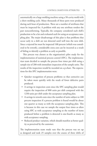 Control Charts for Attributes 75
­
automatically on a large molding machine using a 50-cavity mold with
a short molding cycle. Many thousands of these parts were produced
during each hour of production. There are a number of attributes that
must be inspected for. A problem with any one attribute renders the
part nonconforming. Typically, the company considered each shift’s
production to be a lot and evaluated each lot using an acceptance sam-
pling plan. The major disadvantage of this plan is that problems that
occur early in a shift are not detected until well into the next shift.
Since a rejected lot must be inspected 100 percent (which was consid-
ered to be rework), considerable extra cost can be incurred as a result
of failing to identify a problem as early as possible.
This process was chosen as the organization’s pilot study for the
implementation of statistical process control (SPC). The implementa-
tion team decided to sample the process four times per shift using a
sample size of 200 with immediate inspection of the sample units. The
results of the inspection would be recorded on a p-chart. The expecta-
tions for this SPC implementation were:
• Quicker recognition of process problems so that corrective can
be taken more quickly with the result of fewer defective parts
­produced.
• A savings in inspection costs since the SPC sampling plan would
require the inspection of 800 units per shift compared with the
1250 units per shift under the acceptance sampling plan.
• A savings in rework costs since the number of units subject to 100
percent inspection if a process problem is found would be about
one quarter as many as with the acceptance sampling plan. This
is because in this case we sample the output four times as often
using SPC as with acceptance sampling so the number of items
produced before a problem is detected is one-fourth as many as
with acceptance sampling.
• Reduced product variation, which should manifest as better qual-
ity as perceived by the customer.
The implementation team made sure that the process was set up
as designed and took 25 samples over the course of three shifts of
 