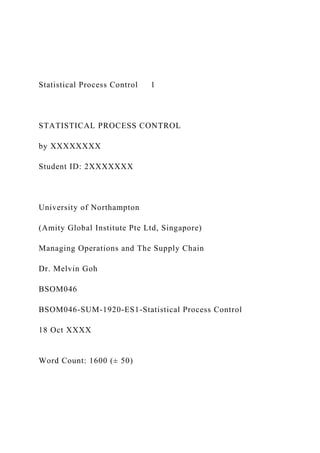 Statistical Process Control 1
STATISTICAL PROCESS CONTROL
by XXXXXXXX
Student ID: 2XXXXXXX
University of Northampton
(Amity Global Institute Pte Ltd, Singapore)
Managing Operations and The Supply Chain
Dr. Melvin Goh
BSOM046
BSOM046-SUM-1920-ES1-Statistical Process Control
18 Oct XXXX
Word Count: 1600 (± 50)
 