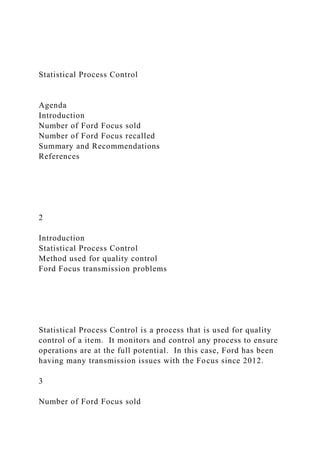 Statistical Process Control
Agenda
Introduction
Number of Ford Focus sold
Number of Ford Focus recalled
Summary and Recommendations
References
2
Introduction
Statistical Process Control
Method used for quality control
Ford Focus transmission problems
Statistical Process Control is a process that is used for quality
control of a item. It monitors and control any process to ensure
operations are at the full potential. In this case, Ford has been
having many transmission issues with the Focus since 2012.
3
Number of Ford Focus sold
 