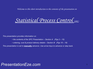 Welcome to this short introduction to the contents of the presentation on Statistical Process Control  (SPC) PresentationEze.com This presentation provides information on  •  the contents of the SPC Presentation – Section A  (Pgs 2 – 15) •  ordering, cost & product delivery details – Section B  (Pgs 16 – 19) This presentation is set to  manually  advance. Use arrow keys to advance or step back. 