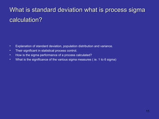 What is standard deviation what is process sigma calculation?   Explanation of standard deviation, population distribution and variance.  Their significant in statistical process control.  How is the sigma performance of a process calculated?  What is the significance of the various sigma measures ( ie. 1 to 6 sigma) 