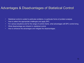 Advantages & Disadvantages of Statistical Control Statistical control is suited to particular problems, to particular forms of problem analysis How to select the appropriate challenges and apply SPC For various situations and for the range of control charts, what advantages will SPC control bring What disadvantage are inherent in statistical control How to enhance the advantages and mitigate the disadvantages. 