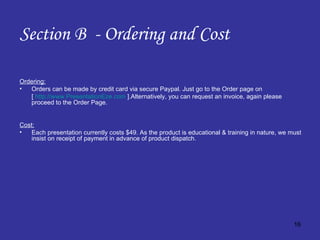 Section B  - Ordering and Cost Ordering: Orders can be made by credit card via secure Paypal. Just go to the Order page on  [  http://www.PresentationEze.com  ].Alternatively, you can request an invoice, again please proceed to the Order Page. Cost: Each presentation currently costs $49. As the product is educational & training in nature, we must insist on receipt of payment in advance of product dispatch.  