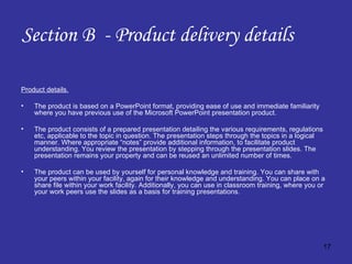 Section B  - Product delivery details Product details. The product is based on a PowerPoint format, providing ease of use and immediate familiarity where you have previous use of the Microsoft PowerPoint presentation product. The product consists of a prepared presentation detailing the various requirements, regulations etc, applicable to the topic in question. The presentation steps through the topics in a logical manner. Where appropriate “notes” provide additional information, to facilitate product understanding. You review the presentation by stepping through the presentation slides. The presentation remains your property and can be reused an unlimited number of times. The product can be used by yourself for personal knowledge and training. You can share with your peers within your facility, again for their knowledge and understanding. You can place on a share file within your work facility. Additionally, you can use in classroom training, where you or your work peers use the slides as a basis for training presentations. 