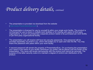Product delivery details,  continued. The presentation is provided via download from the website  [  http://www.PresentationEze.com  ]. The presentation is licensed for use by yourself & within your single work facility. The product is not licensed for use to share in multiple work facilities or for sharing with peers of third party organizations. In such circumstances a separate product needs to be purchased per work facility or per third party organizational facility. The presentation you will receive will have two security passwords. One password will be provided separately via email to you, which will enable you to open and view the file. You may share this password with peers within your work facility. A second password will remain the property of PresentationEze © . On purchasing the presentation your name or the name of your facility (whichever you prefer) will be placed onto the footer of the presentation. This name will remain permanently with the product and cannot be removed. The purpose of this latter security code is to maintain a degree of control over distribution of the product. 