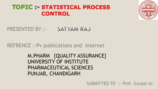 TOPIC :- STATISTICAL PROCESS
CONTROL
PRESENTED BY :-
M.PHARM {QUALITY ASSURANCE}
UNIVERSITY OF INSTITUTE
PHARMACEUTICAL SCIENCES
PUNJAB, CHANDIGARH
SUBMITTED TO :- Prof. Gurpal sir
REFRENCE :-Pv publications and Internet
 