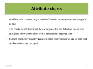 Attribute charts
• Attribute data requires only a count of discrete measurements such as good
or bad.
• The charts for attributes will be useful provided the defective rate is high
enough to show on the chart with a reasonable subgroup size .
• Current competitive quality requirement in many industries are so high that
attribute charts are not useful .
12/7/2019 9
 