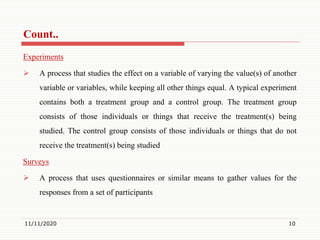Count..
Experiments
 A process that studies the effect on a variable of varying the value(s) of another
variable or variables, while keeping all other things equal. A typical experiment
contains both a treatment group and a control group. The treatment group
consists of those individuals or things that receive the treatment(s) being
studied. The control group consists of those individuals or things that do not
receive the treatment(s) being studied
Surveys
 A process that uses questionnaires or similar means to gather values for the
responses from a set of participants
11/11/2020 10
 