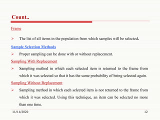 Count..
Frame
 The list of all items in the population from which samples will be selected.
Sample Selection Methods
 Proper sampling can be done with or without replacement.
Sampling With Replacement
 Sampling method in which each selected item is returned to the frame from
which it was selected so that it has the same probability of being selected again.
Sampling Without Replacement
 Sampling method in which each selected item is not returned to the frame from
which it was selected. Using this technique, an item can be selected no more
than one time.
11/11/2020 12
 