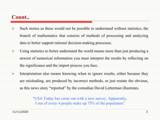 Count..
 Such stories as these would not be possible to understand without statistics, the
branch of mathematics that consists of methods of processing and analyzing
data to better support rational decision-making processes.
 Using statistics to better understand the world means more than just producing a
newest of numerical information you must interpret the results by reflecting on
the significance and the import process you face.
 Interpretation also means knowing when to ignore results, either because they
are misleading, are produced by incorrect methods, or just restate the obvious,
as this news story “reported” by the comedian David Letterman illustrates.
“USA Today has come out with a new survey. Apparently,
3 out of every 4 people make up 75% of the population”
11/11/2020 3
 
