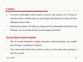 Count..
 As newer technologies allow people to process and analyze ever increase in
amounts of data, statistics plays an increasingly important part of many decision
making processes today.
 Reading this chapter will help you understand the fundamentals of statistics and
introduce you to concepts that are used throughout this book.
The Five Basic Words of Statistics
 The five words population, sample, parameter, statistic(singular), and variable
form the basic vocabulary of statistics.
 You cannot learn much about statistics unless you first learn the meanings of
these five words
11/11/2020 4
 