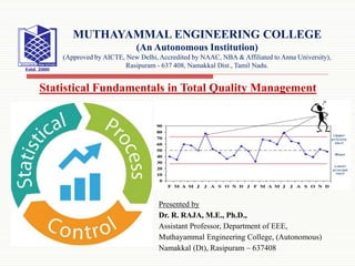 Presented by
Dr. R. RAJA, M.E., Ph.D.,
Assistant Professor, Department of EEE,
Muthayammal Engineering College, (Autonomous)
Namakkal (Dt), Rasipuram – 637408
Statistical Fundamentals in Total Quality Management
MUTHAYAMMAL ENGINEERING COLLEGE
(An Autonomous Institution)
(Approved by AICTE, New Delhi, Accredited by NAAC, NBA & Affiliated to Anna University),
Rasipuram - 637 408, Namakkal Dist., Tamil Nadu.
 
