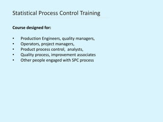 Statistical Process Control Training
Course designed for:
• Production Engineers, quality managers,
• Operators, project managers,
• Product process control, analysts,
• Quality process, improvement associates
• Other people engaged with SPC process