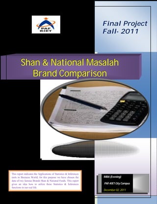 Final Project
                                                                    Fall- 2011



        Shan & National Masalah
           Brand Comparison




This report indicates the Applications of Statistics & Inferences
tools in Business World; for this purpose we have chosen the        MBA (Evening)
data of two famous Brands Shan & National Foods. This report
gives an idea how to utilize these Statistics & Inferences          PAF-KIET City Campus
functions in our real life.
                                                                    December 02, 2011
 