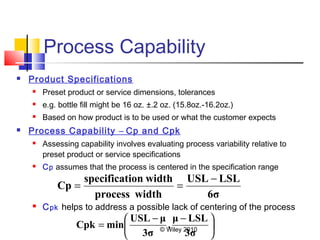 © Wiley 2010
Process Capability
 Product Specifications
 Preset product or service dimensions, tolerances
 e.g. bottle fill might be 16 oz. ±.2 oz. (15.8oz.-16.2oz.)
 Based on how product is to be used or what the customer expects
 Process Capability – Cp and Cpk
 Assessing capability involves evaluating process variability relative to
preset product or service specifications
 Cp assumes that the process is centered in the specification range
 Cpk helps to address a possible lack of centering of the process
6σ
LSLUSL
widthprocess
widthionspecificat
Cp
−
==





 −−
=
3σ
LSLμ
,
3σ
μUSL
minCpk
 
